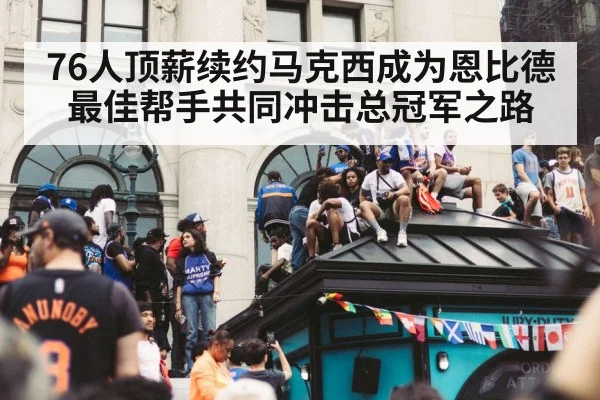 76人顶薪续约马克西成为恩比德最佳帮手共同冲击总冠军之路