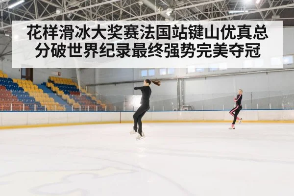 花样滑冰大奖赛法国站键山优真总分破世界纪录最终强势完美夺冠